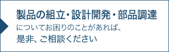 ご相談：業務用製品の組立外注、部品調達について お困りのことがあれば、是非、ご相談ください